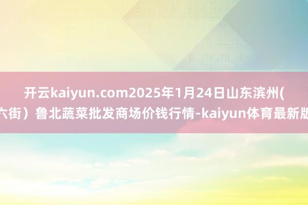 开云kaiyun.com2025年1月24日山东滨州(六街）鲁北蔬菜批发商场价钱行情-kaiyun体育最新版