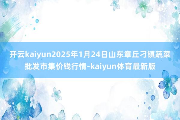 开云kaiyun2025年1月24日山东章丘刁镇蔬菜批发市集价钱行情-kaiyun体育最新版