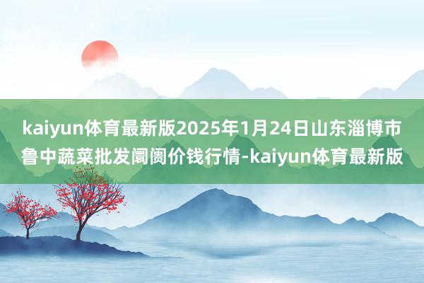 kaiyun体育最新版2025年1月24日山东淄博市鲁中蔬菜批发阛阓价钱行情-kaiyun体育最新版