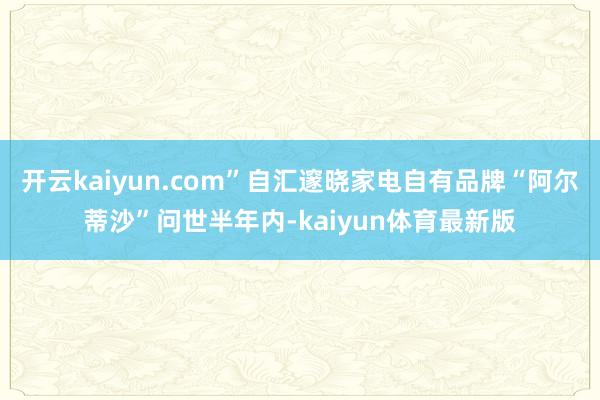 开云kaiyun.com”自汇邃晓家电自有品牌“阿尔蒂沙”问世半年内-kaiyun体育最新版