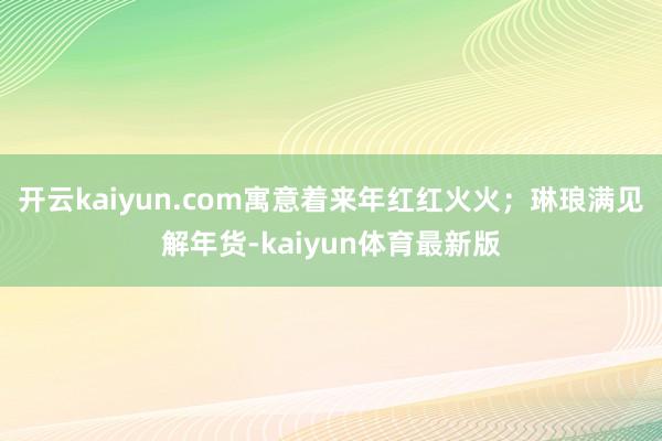 开云kaiyun.com寓意着来年红红火火；琳琅满见解年货-kaiyun体育最新版