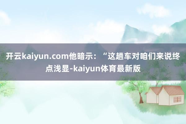 开云kaiyun.com他暗示：“这趟车对咱们来说终点浅显-kaiyun体育最新版
