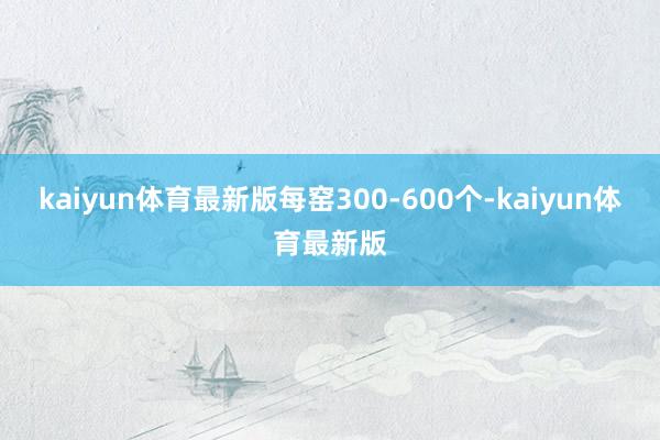 kaiyun体育最新版每窑300-600个-kaiyun体育最新版