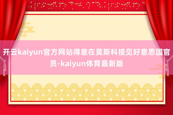 开云kaiyun官方网站得意在莫斯科接见好意思国官员-kaiyun体育最新版