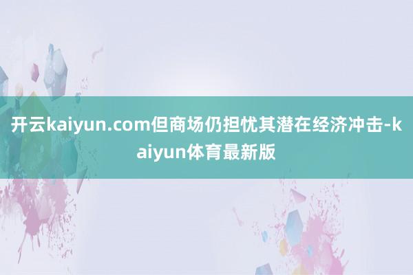 开云kaiyun.com但商场仍担忧其潜在经济冲击-kaiyun体育最新版
