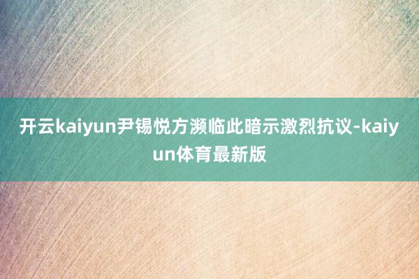 开云kaiyun尹锡悦方濒临此暗示激烈抗议-kaiyun体育最新版