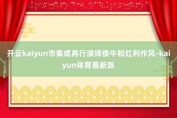 开云kaiyun市集或再行演绎债牛和红利作风-kaiyun体育最新版
