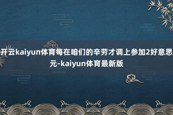 开云kaiyun体育每在咱们的辛劳才调上参加2好意思元-kaiyun体育最新版