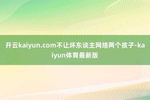 开云kaiyun.com不让坏东谈主网络两个孩子-kaiyun体育最新版