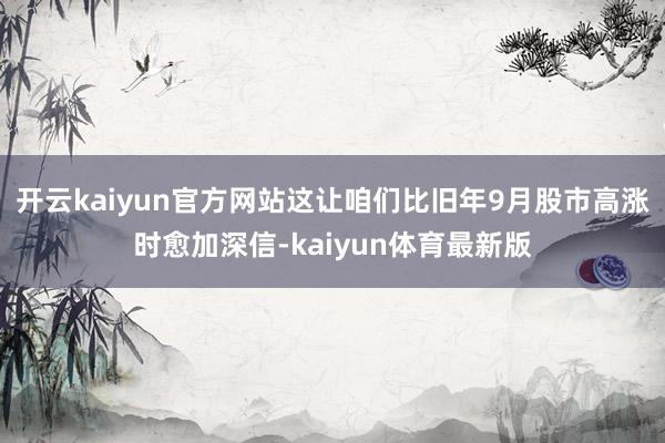 开云kaiyun官方网站这让咱们比旧年9月股市高涨时愈加深信-kaiyun体育最新版