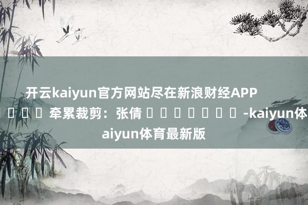 开云kaiyun官方网站尽在新浪财经APP            						牵累裁剪：张倩 							-kaiyun体育最新版