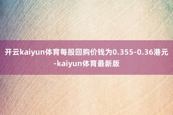 开云kaiyun体育每股回购价钱为0.355-0.36港元-kaiyun体育最新版