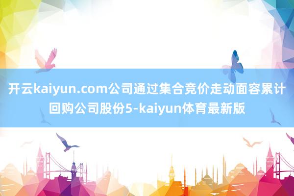 开云kaiyun.com公司通过集合竞价走动面容累计回购公司股份5-kaiyun体育最新版