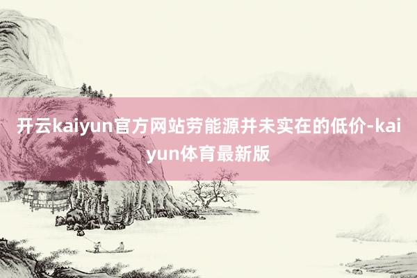 开云kaiyun官方网站劳能源并未实在的低价-kaiyun体育最新版