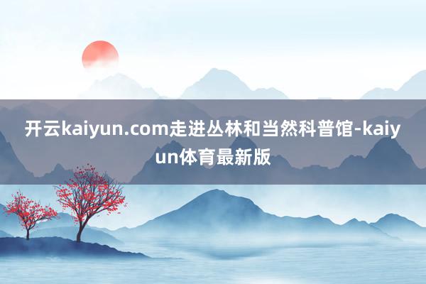 开云kaiyun.com走进丛林和当然科普馆-kaiyun体育最新版
