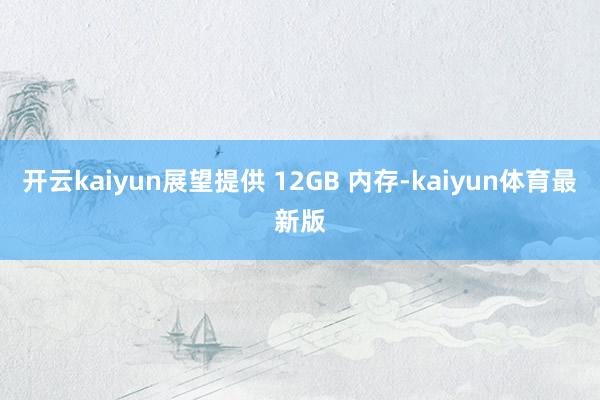 开云kaiyun展望提供 12GB 内存-kaiyun体育最新版