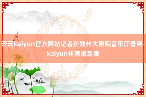 开云kaiyun官方网站记者在郑州大剧院音乐厅看到-kaiyun体育最新版
