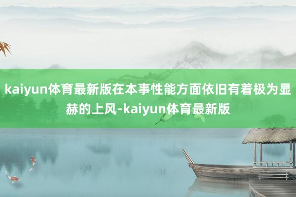 kaiyun体育最新版在本事性能方面依旧有着极为显赫的上风-kaiyun体育最新版