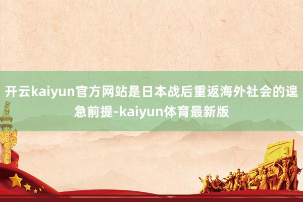 开云kaiyun官方网站是日本战后重返海外社会的遑急前提-kaiyun体育最新版