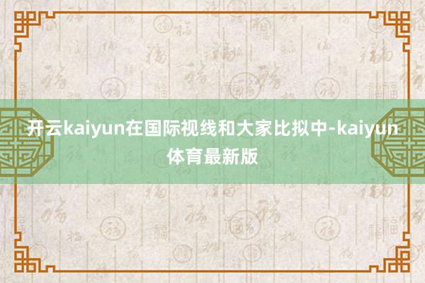 开云kaiyun在国际视线和大家比拟中-kaiyun体育最新版