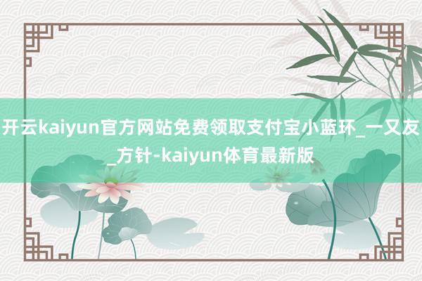 开云kaiyun官方网站免费领取支付宝小蓝环_一又友_方针-kaiyun体育最新版