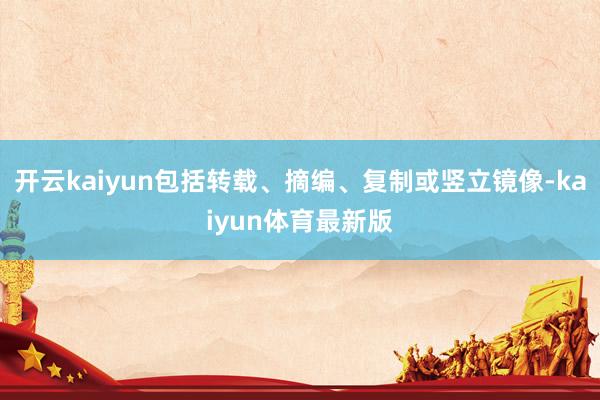 开云kaiyun包括转载、摘编、复制或竖立镜像-kaiyun体育最新版