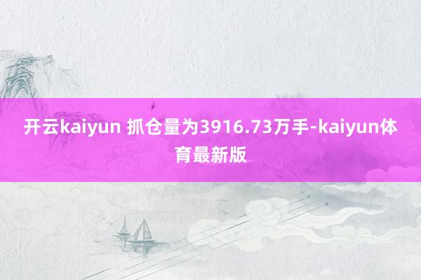 开云kaiyun 　　抓仓量为3916.73万手-kaiyun体育最新版