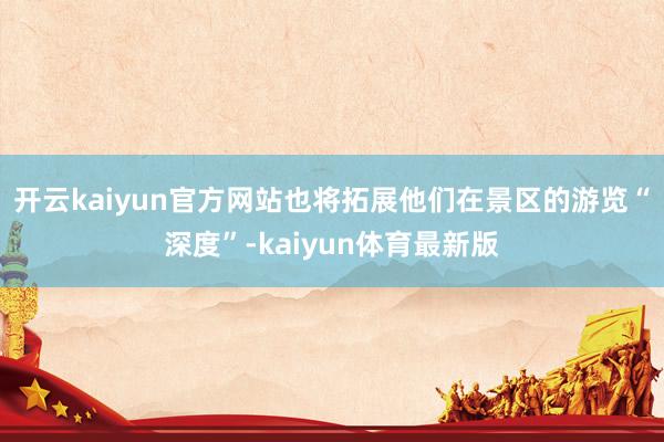开云kaiyun官方网站也将拓展他们在景区的游览“深度”-kaiyun体育最新版