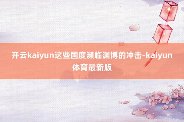 开云kaiyun这些国度濒临渊博的冲击-kaiyun体育最新版