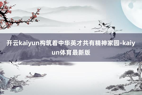 开云kaiyun构筑着中华英才共有精神家园-kaiyun体育最新版