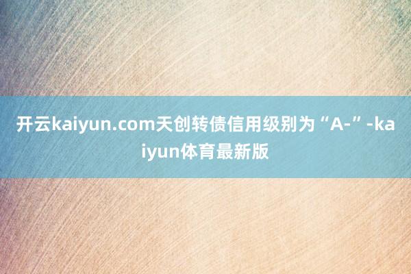 开云kaiyun.com天创转债信用级别为“A-”-kaiyun体育最新版