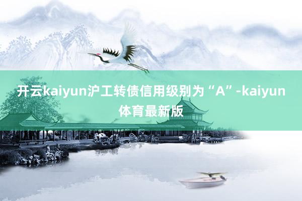 开云kaiyun沪工转债信用级别为“A”-kaiyun体育最新版