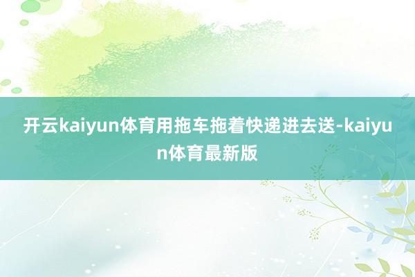 开云kaiyun体育用拖车拖着快递进去送-kaiyun体育最新版