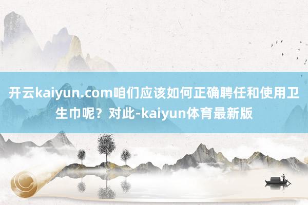 开云kaiyun.com咱们应该如何正确聘任和使用卫生巾呢？对此-kaiyun体育最新版