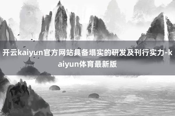开云kaiyun官方网站具备塌实的研发及刊行实力-kaiyun体育最新版