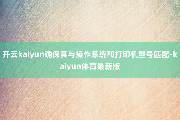 开云kaiyun确保其与操作系统和打印机型号匹配-kaiyun体育最新版