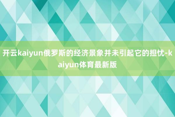 开云kaiyun俄罗斯的经济景象并未引起它的担忧-kaiyun体育最新版