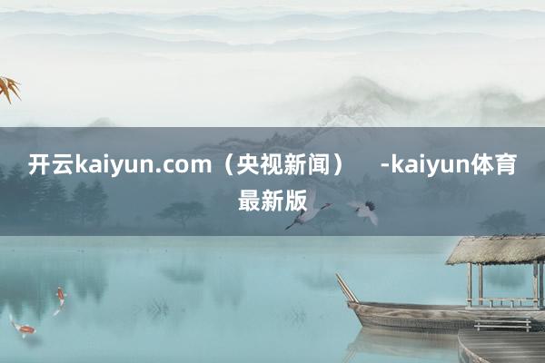 开云kaiyun.com（央视新闻）    -kaiyun体育最新版