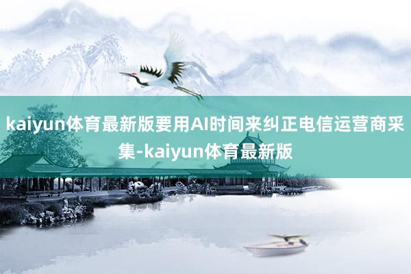 kaiyun体育最新版要用AI时间来纠正电信运营商采集-kaiyun体育最新版