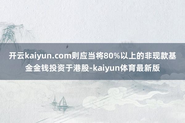 开云kaiyun.com则应当将80%以上的非现款基金金钱投资于港股-kaiyun体育最新版
