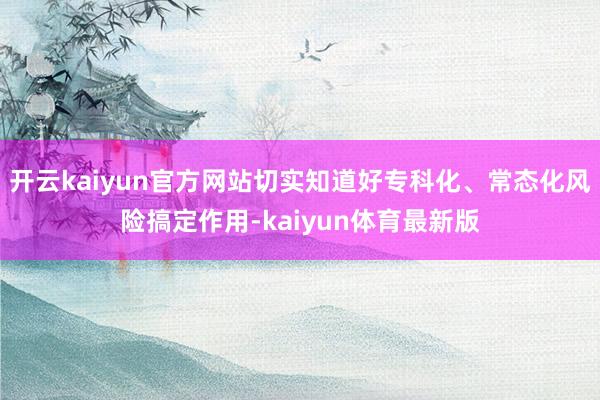 开云kaiyun官方网站切实知道好专科化、常态化风险搞定作用-kaiyun体育最新版