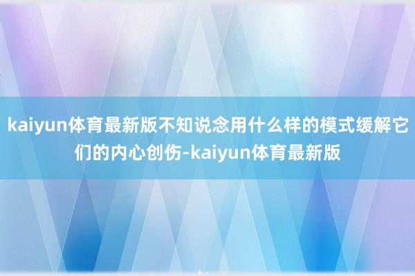 kaiyun体育最新版不知说念用什么样的模式缓解它们的内心创伤-kaiyun体育最新版