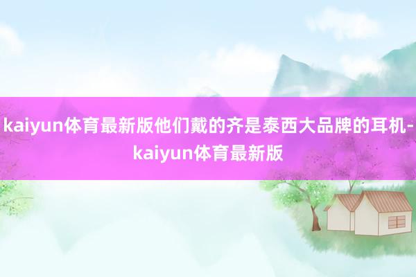 kaiyun体育最新版他们戴的齐是泰西大品牌的耳机-kaiyun体育最新版