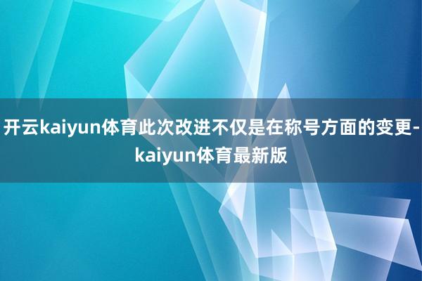 开云kaiyun体育此次改进不仅是在称号方面的变更-kaiyun体育最新版