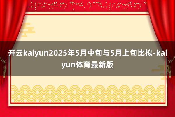 开云kaiyun2025年5月中旬与5月上旬比拟-kaiyun体育最新版
