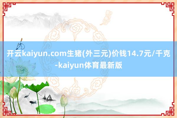 开云kaiyun.com生猪(外三元)价钱14.7元/千克-kaiyun体育最新版