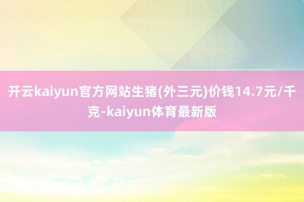 开云kaiyun官方网站生猪(外三元)价钱14.7元/千克-kaiyun体育最新版