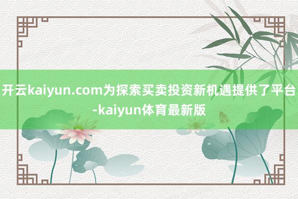 开云kaiyun.com为探索买卖投资新机遇提供了平台-kaiyun体育最新版