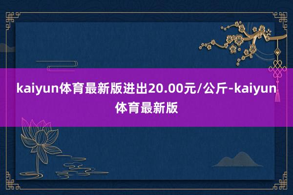 kaiyun体育最新版进出20.00元/公斤-kaiyun体育最新版
