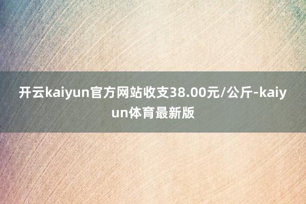 开云kaiyun官方网站收支38.00元/公斤-kaiyun体育最新版